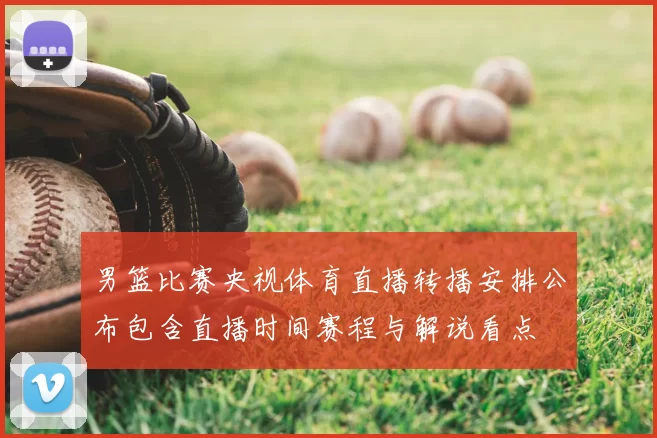 男篮比赛央视体育直播转播安排公布包含直播时间赛程与解说看点