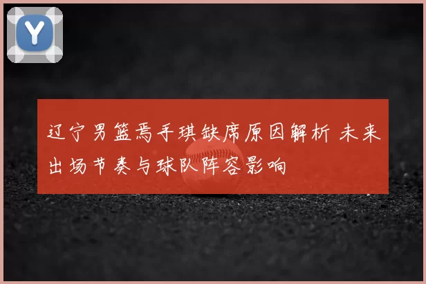 辽宁男篮焉手琪缺席原因解析 未来出场节奏与球队阵容影响