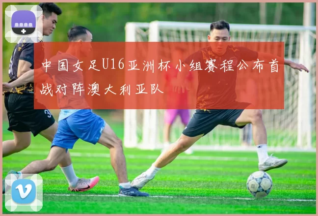 中国女足U16亚洲杯小组赛程公布首战对阵澳大利亚队