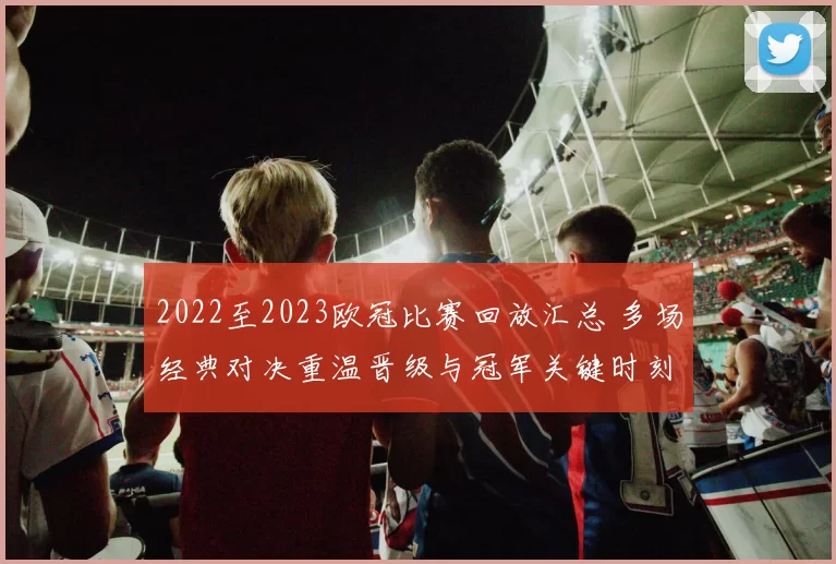 2022至2023欧冠比赛回放汇总 多场经典对决重温晋级与冠军关键时刻