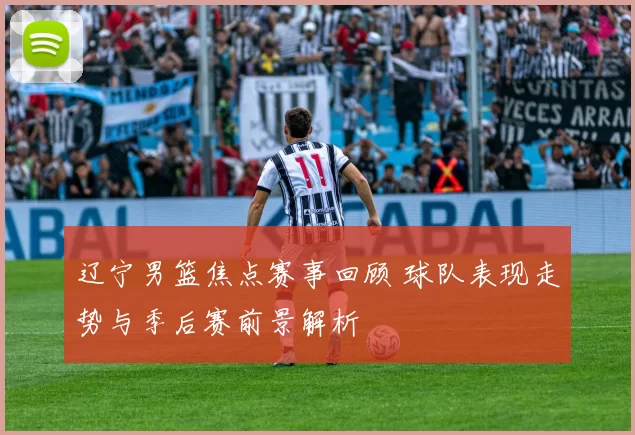 辽宁男篮焦点赛事回顾 球队表现走势与季后赛前景解析