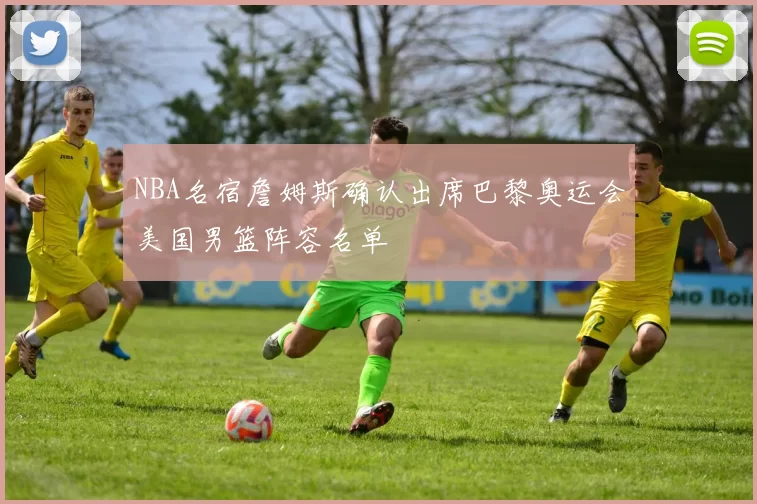 NBA名宿詹姆斯确认出席巴黎奥运会美国男篮阵容名单