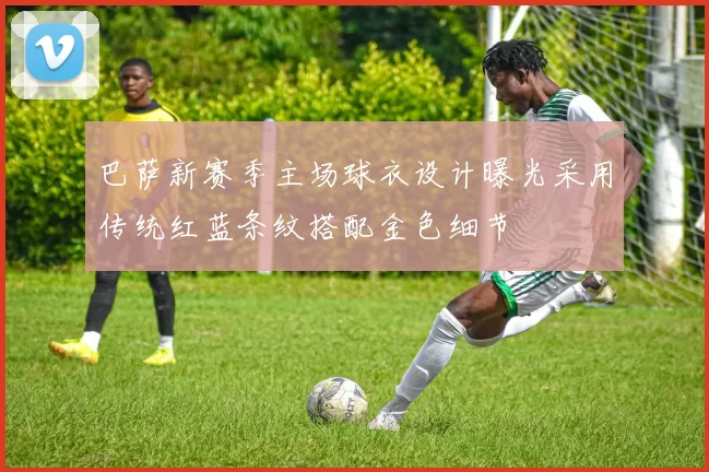 巴萨新赛季主场球衣设计曝光采用传统红蓝条纹搭配金色细节