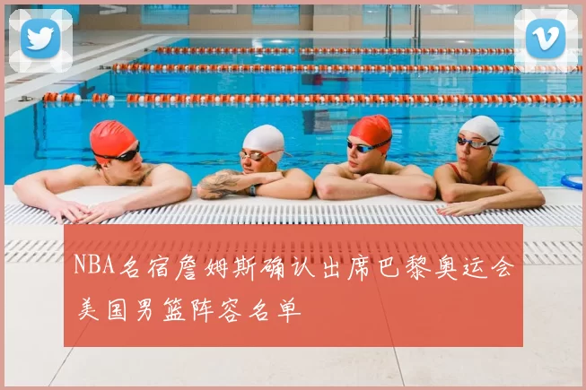 NBA名宿詹姆斯确认出席巴黎奥运会美国男篮阵容名单