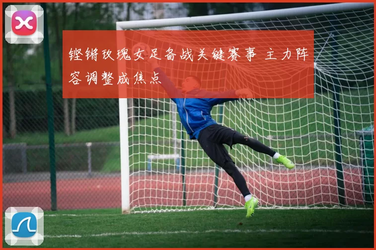 铿锵玫瑰女足备战关键赛事 主力阵容调整成焦点