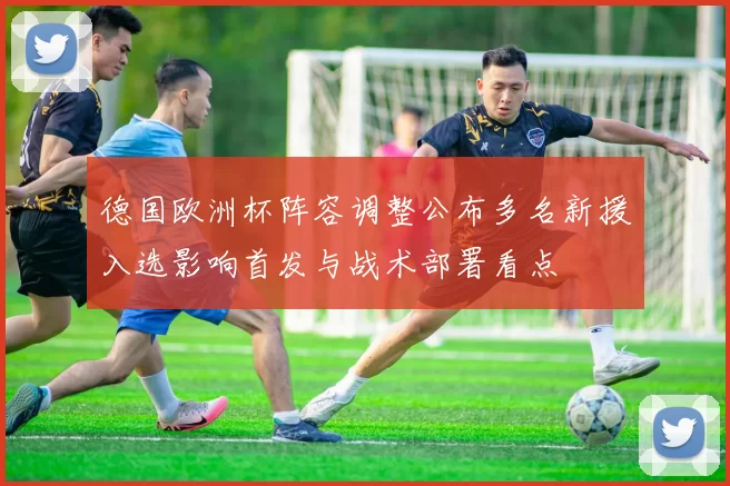 德国欧洲杯阵容调整公布多名新援入选影响首发与战术部署看点