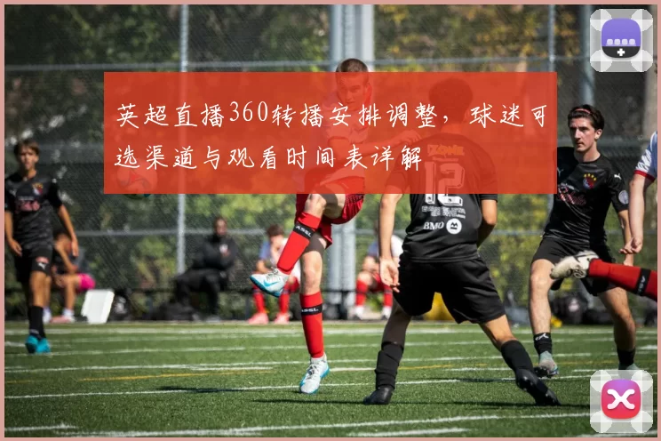 英超直播360转播安排调整，球迷可选渠道与观看时间表详解