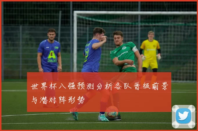 世界杯八强预测分析各队晋级前景与潜对阵形势