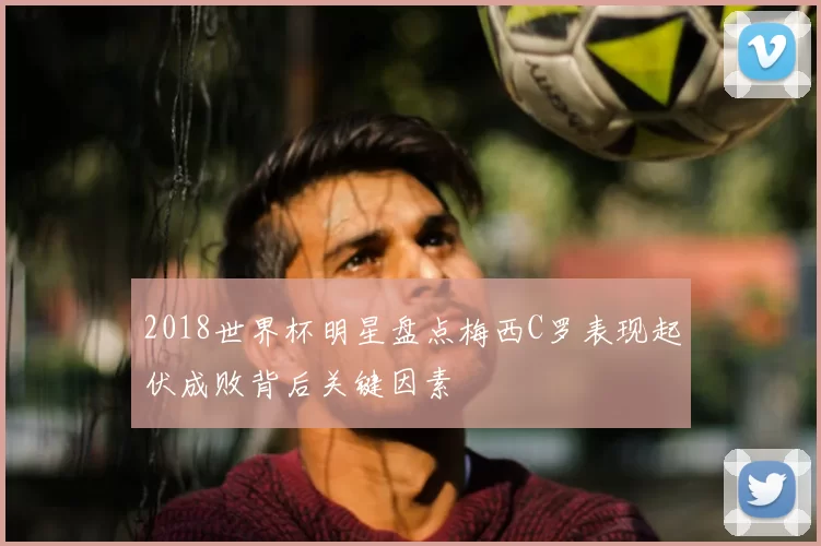 2018世界杯明星盘点梅西C罗表现起伏成败背后关键因素