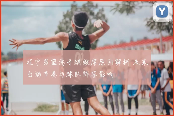 辽宁男篮焉手琪缺席原因解析 未来出场节奏与球队阵容影响