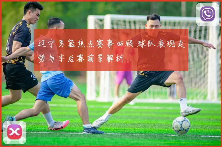 辽宁男篮焦点赛事回顾 球队表现走势与季后赛前景解析