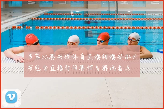 男篮比赛央视体育直播转播安排公布包含直播时间赛程与解说看点