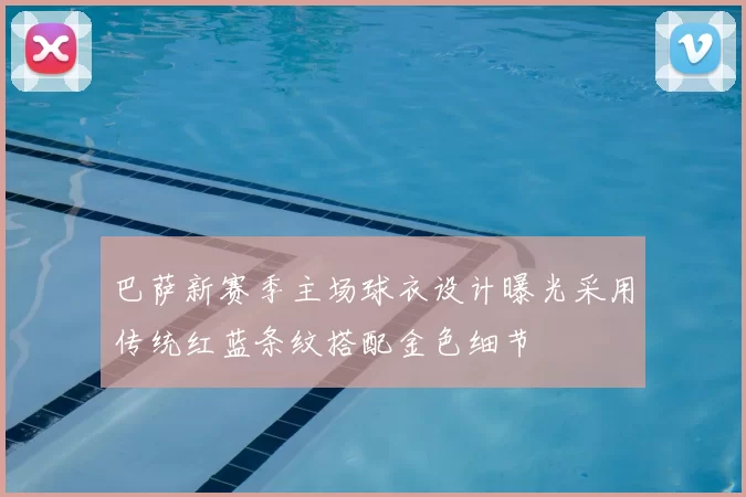 巴萨新赛季主场球衣设计曝光采用传统红蓝条纹搭配金色细节