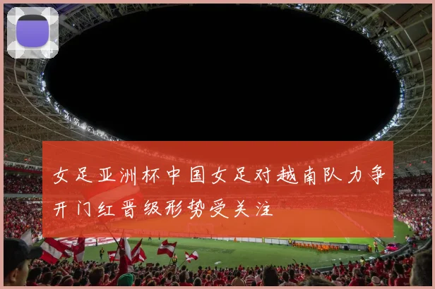女足亚洲杯中国女足对越南队力争开门红晋级形势受关注