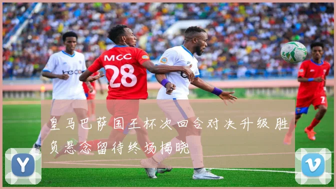 皇马巴萨国王杯次回合对决升级 胜负悬念留待终场揭晓