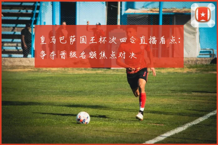 皇马巴萨国王杯次回合直播看点：争夺晋级名额焦点对决