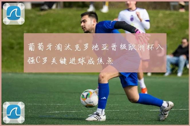 葡萄牙淘汰克罗地亚晋级欧洲杯八强C罗关键进球成焦点
