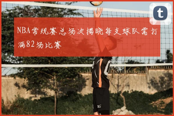 NBA常规赛总场次揭晓每支球队需打满82场比赛