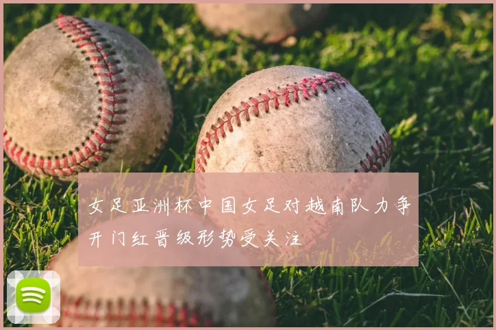 女足亚洲杯中国女足对越南队力争开门红晋级形势受关注